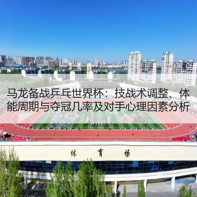 马龙备战乒乓世界杯:技战术调整、体能周期与夺冠几率及对手心理因素分析