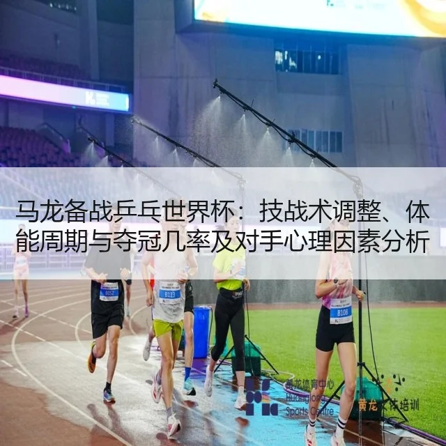 马龙备战乒乓世界杯：技战术调整、体能周期与夺冠几率及对手心理因素分析